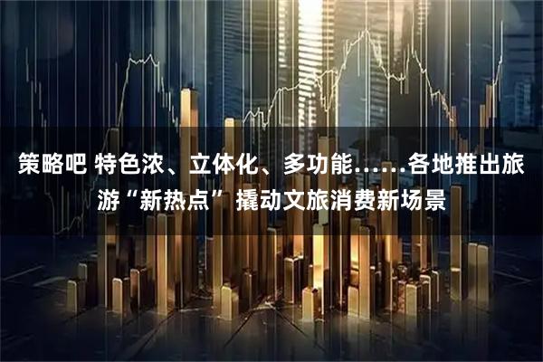 策略吧 特色浓、立体化、多功能……各地推出旅游“新热点” 撬动文旅消费新场景