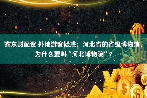 鑫东财配资 外地游客疑惑：河北省的省级博物馆，为什么要叫“河北博物院”？