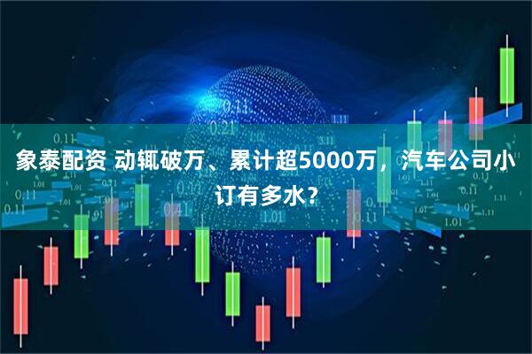 象泰配资 动辄破万、累计超5000万，汽车公司小订有多水？