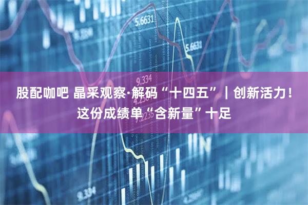 股配咖吧 晶采观察·解码“十四五”｜创新活力！这份成绩单“含新量”十足