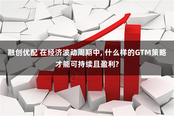 融创优配 在经济波动周期中, 什么样的GTM策略才能可持续且盈利?