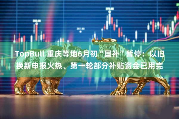 TopBull 重庆等地6月初“国补”暂停：以旧换新申报火热、第一轮部分补贴资金已用完