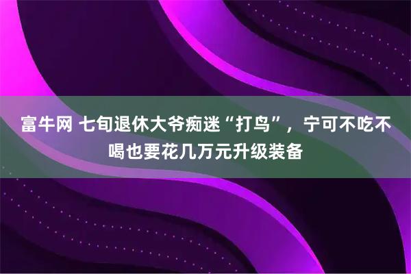 富牛网 七旬退休大爷痴迷“打鸟”，宁可不吃不喝也要花几万元升级装备