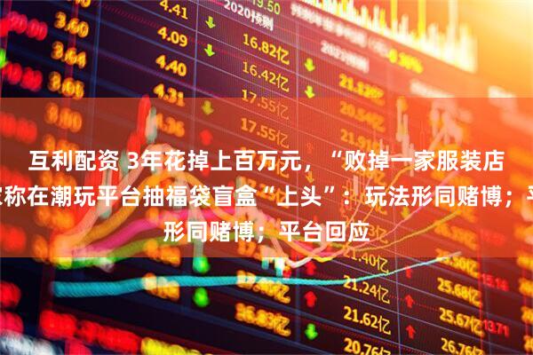 互利配资 3年花掉上百万元，“败掉一家服装店”，玩家称在潮玩平台抽福袋盲盒“上头”：玩法形同赌博；平台回应