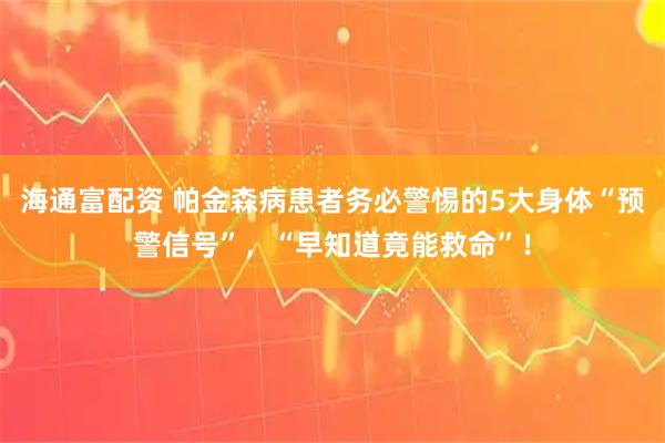 海通富配资 帕金森病患者务必警惕的5大身体“预警信号”，“早知道竟能救命”！
