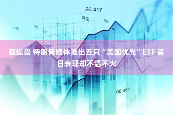 趣操盘 特朗普媒体推出五只“美国优先”ETF 首日表现却不温不火
