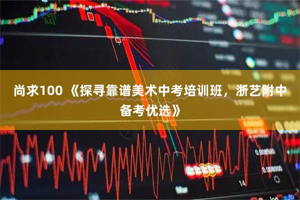 尚求100 《探寻靠谱美术中考培训班，浙艺附中备考优选》