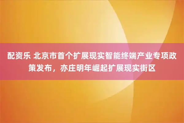 配资乐 北京市首个扩展现实智能终端产业专项政策发布，亦庄明年崛起扩展现实街区