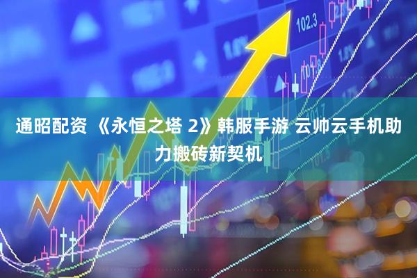 通昭配资 《永恒之塔 2》韩服手游 云帅云手机助力搬砖新契机