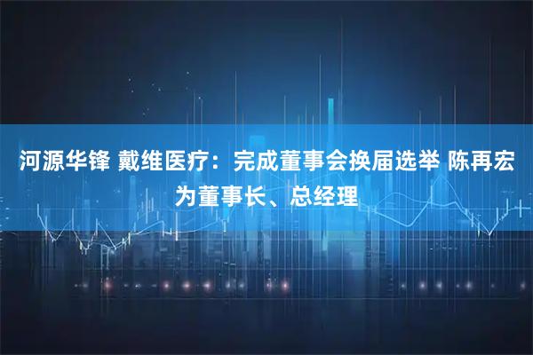河源华锋 戴维医疗：完成董事会换届选举 陈再宏为董事长、总经理