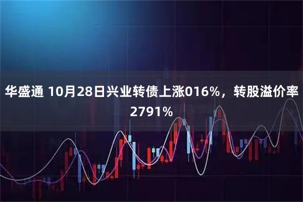 华盛通 10月28日兴业转债上涨016%，转股溢价率2791%
