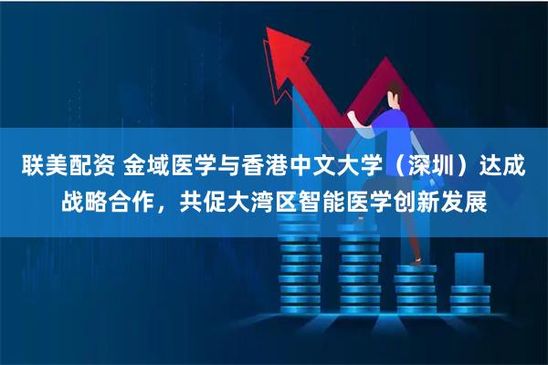 联美配资 金域医学与香港中文大学（深圳）达成战略合作，共促大湾区智能医学创新发展