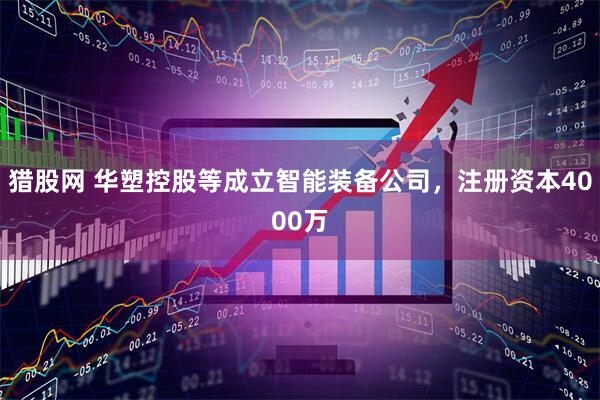 猎股网 华塑控股等成立智能装备公司，注册资本4000万