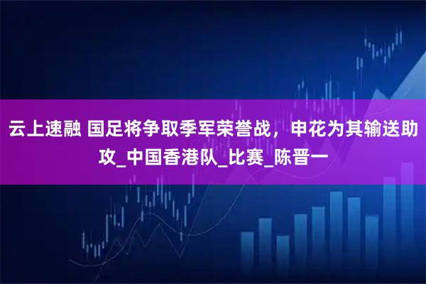 云上速融 国足将争取季军荣誉战，申花为其输送助攻_中国香港队_比赛_陈晋一