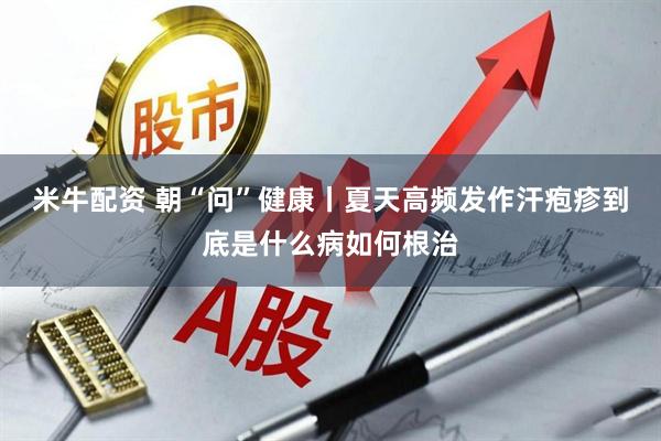 米牛配资 朝“问”健康丨夏天高频发作汗疱疹到底是什么病如何根治