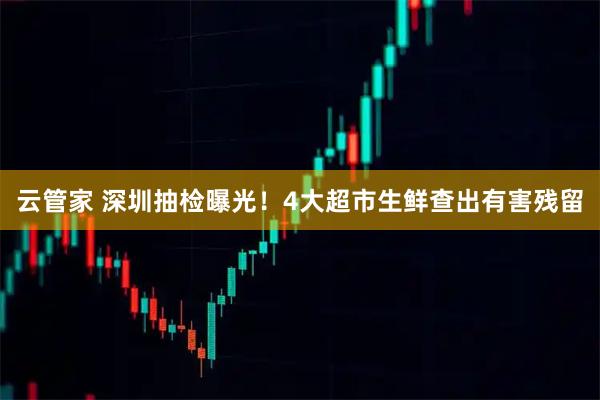 云管家 深圳抽检曝光！4大超市生鲜查出有害残留