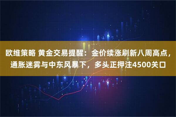 欧维策略 黄金交易提醒：金价续涨刷新八周高点，通胀迷雾与中东风暴下，多头正押注4500关口